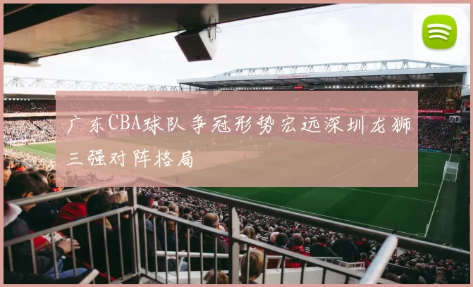 广东CBA球队争冠形势宏远深圳龙狮三强对阵格局