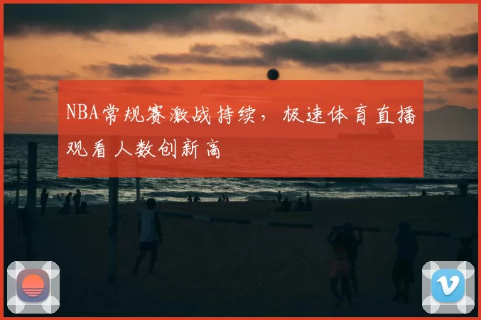 NBA常规赛激战持续,极速体育直播观看人数创新高