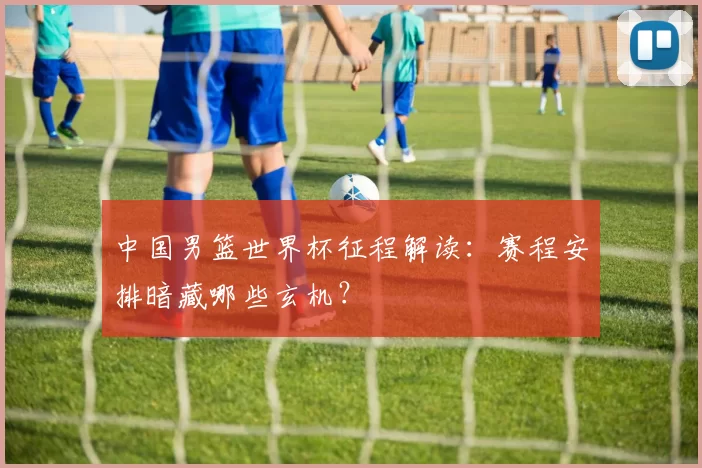 中国男篮世界杯征程解读：赛程安排暗藏哪些玄机？