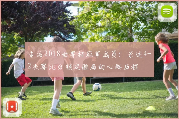 专访2018世界杯冠军成员：亲述4-2决赛比分锁定胜局的心路历程
