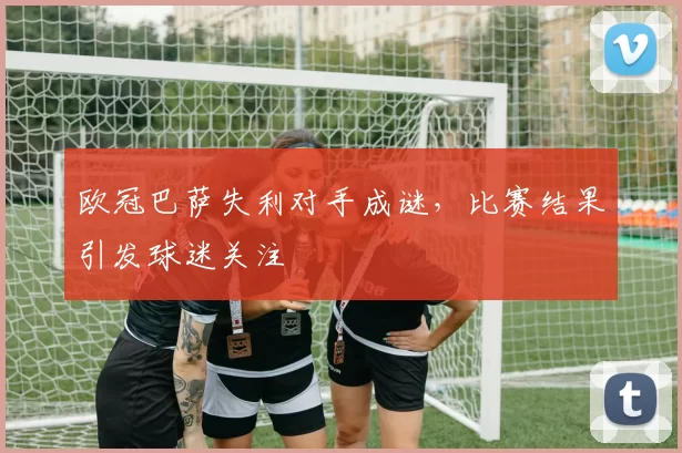 欧冠巴萨失利对手成谜,比赛结果引发球迷关注