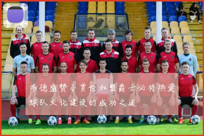 韦德盛赞小贾伦加盟爵士必将热爱球队文化建设的成功之道