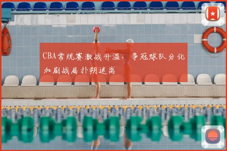CBA常规赛激战升温,争冠球队分化加剧战局扑朔迷离