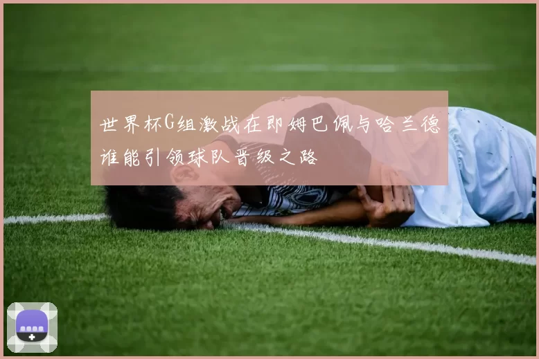 世界杯G组激战在即姆巴佩与哈兰德谁能引领球队晋级之路