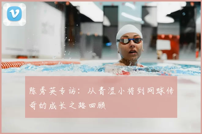 陈秀英专访：从青涩小将到网球传奇的成长之路回顾