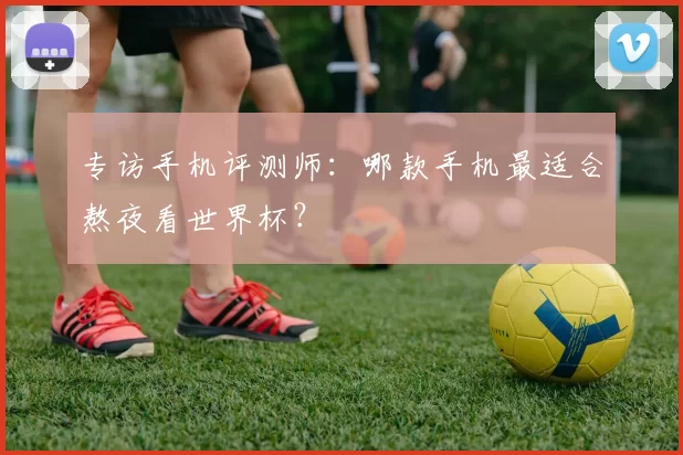 专访手机评测师:哪款手机最适合熬夜看世界杯?