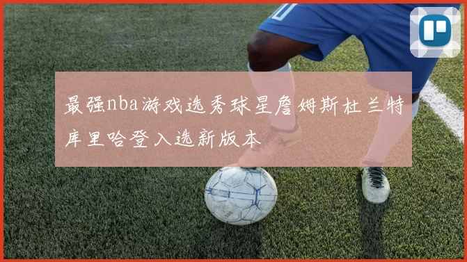 最强nba游戏选秀球星詹姆斯杜兰特库里哈登入选新版本