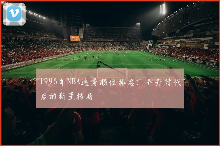 1996年NBA选秀顺位排名:乔丹时代后的新星格局