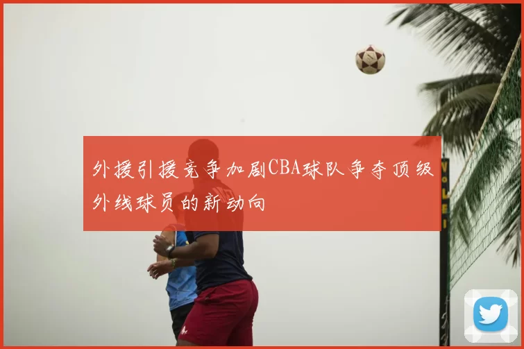 外援引援竞争加剧CBA球队争夺顶级外线球员的新动向