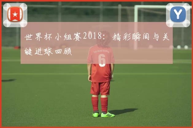 世界杯小组赛2018:精彩瞬间与关键进球回顾