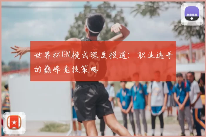世界杯GM模式深度报道：职业选手的巅峰竞技策略