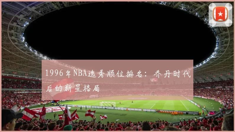1996年NBA选秀顺位排名：乔丹时代后的新星格局