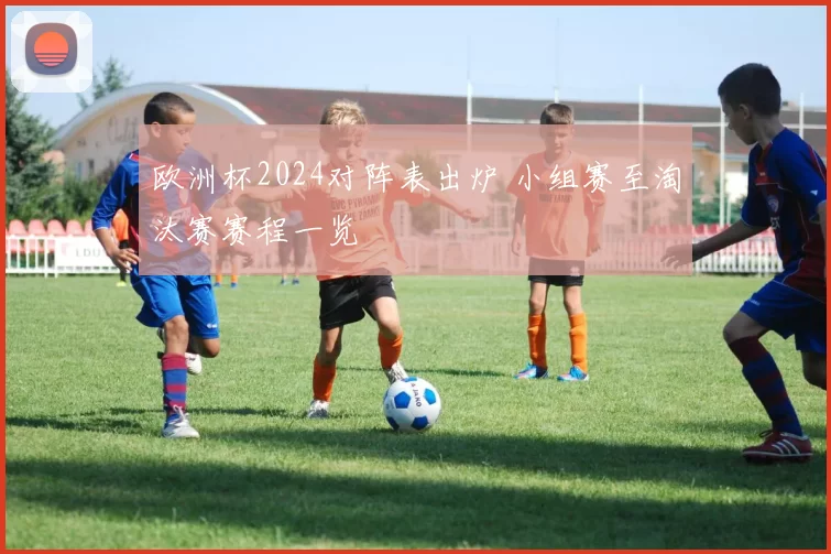 欧洲杯2024对阵表出炉 小组赛至淘汰赛赛程一览