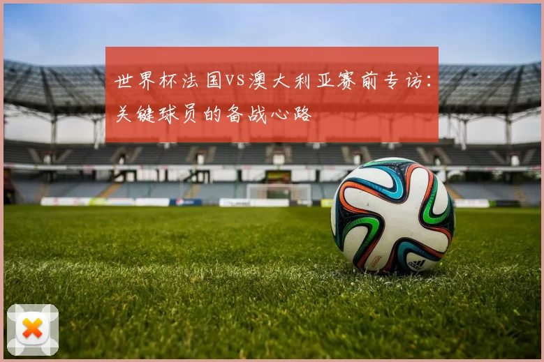 世界杯法国vs澳大利亚赛前专访：关键球员的备战心路