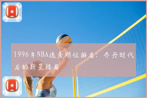 1996年NBA选秀顺位排名:乔丹时代后的新星格局
