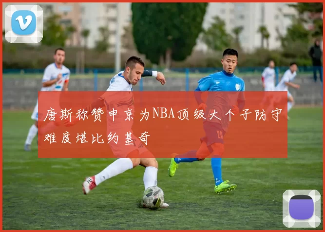 唐斯称赞申京为NBA顶级大个子防守难度堪比约基奇