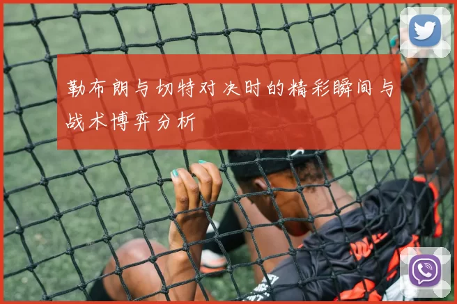 勒布朗与切特对决时的精彩瞬间与战术博弈分析