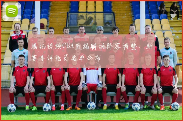 腾讯视频CBA直播解说阵容调整，新赛季评论员名单公布