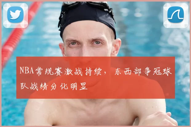 NBA常规赛激战持续，东西部争冠球队战绩分化明显