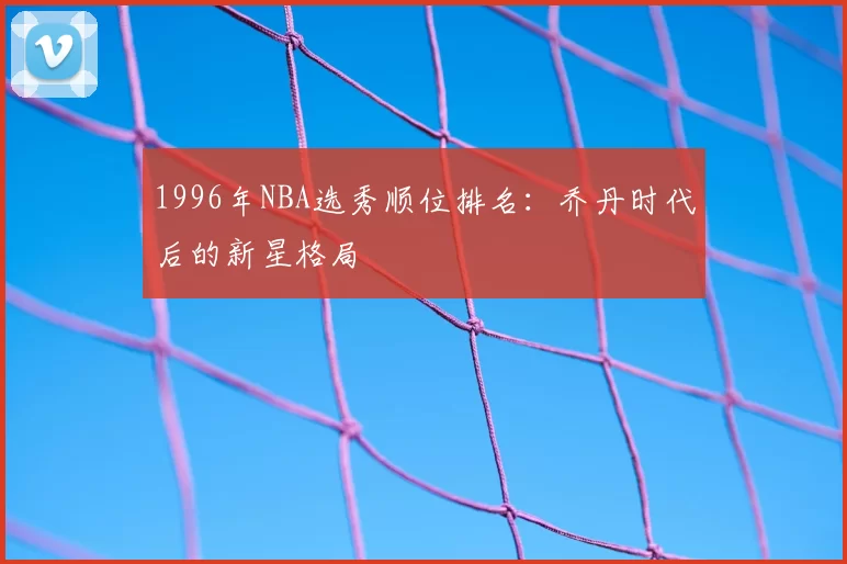 1996年NBA选秀顺位排名：乔丹时代后的新星格局