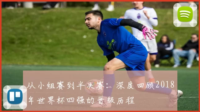 从小组赛到半决赛:深度回顾2018年世界杯四强的晋级历程