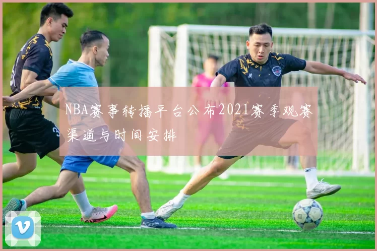 NBA赛事转播平台公布2021赛季观赛渠道与时间安排