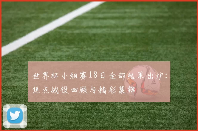 世界杯小组赛18日全部结果出炉:焦点战役回顾与精彩集锦