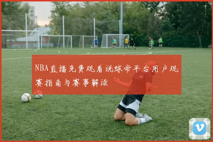 NBA直播免费观看说球帝平台用户观赛指南与赛事解读