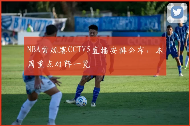 NBA常规赛CCTV5直播安排公布，本周重点对阵一览