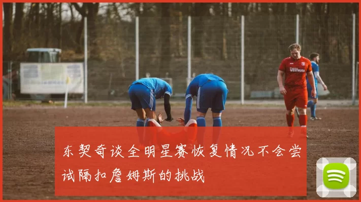 东契奇谈全明星赛恢复情况不会尝试隔扣詹姆斯的挑战