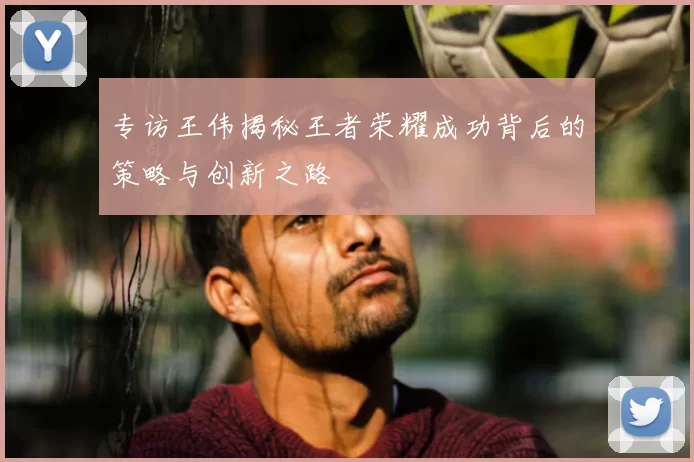 专访王伟揭秘王者荣耀成功背后的策略与创新之路