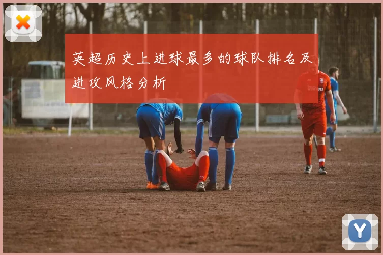 英超历史上进球最多的球队排名及进攻风格分析