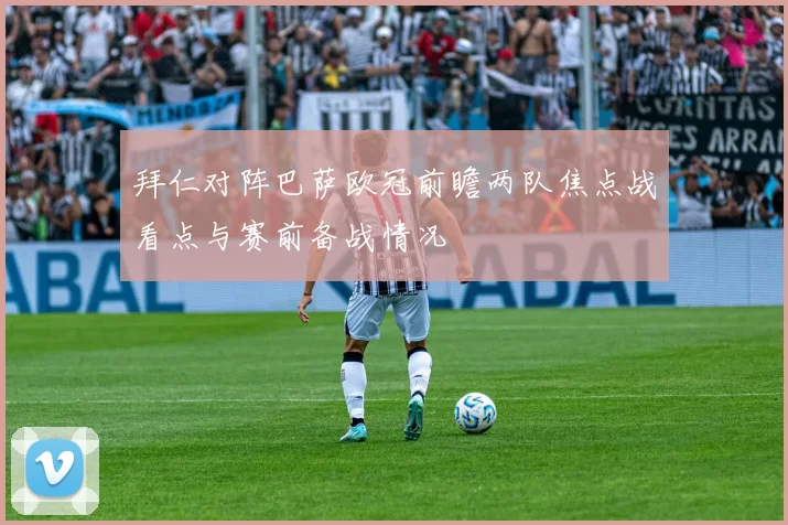 拜仁对阵巴萨欧冠前瞻两队焦点战看点与赛前备战情况