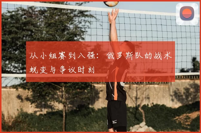 从小组赛到八强：俄罗斯队的战术蜕变与争议时刻