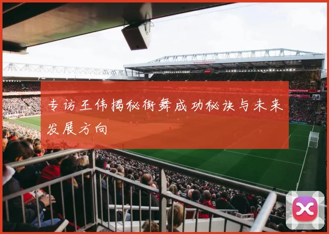 专访王伟揭秘街舞成功秘诀与未来发展方向