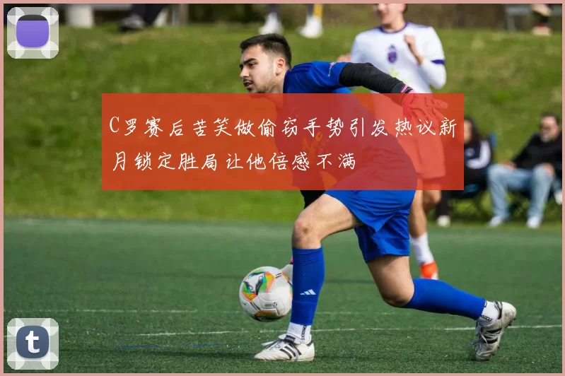 C罗赛后苦笑做偷窃手势引发热议新月锁定胜局让他倍感不满