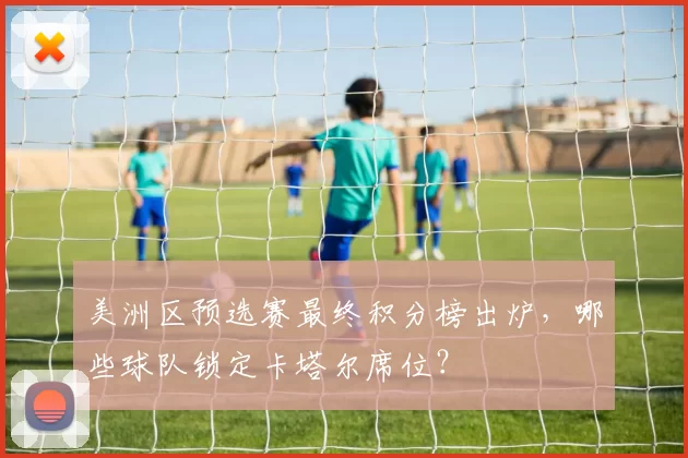 美洲区预选赛最终积分榜出炉,哪些球队锁定卡塔尔席位?