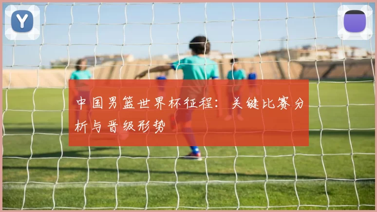 中国男篮世界杯征程：关键比赛分析与晋级形势