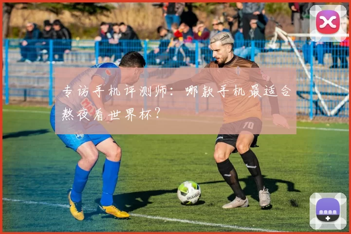 专访手机评测师:哪款手机最适合熬夜看世界杯?
