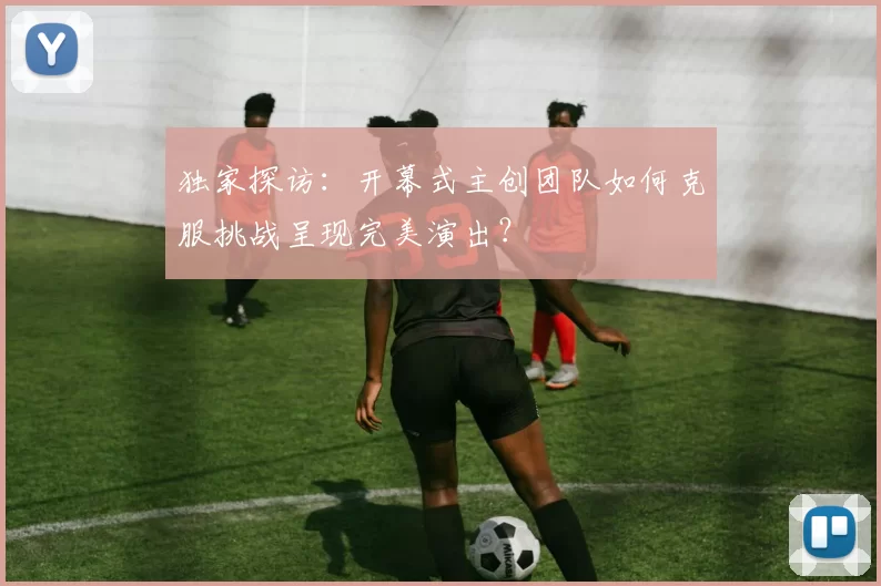 独家探访:开幕式主创团队如何克服挑战呈现完美演出?