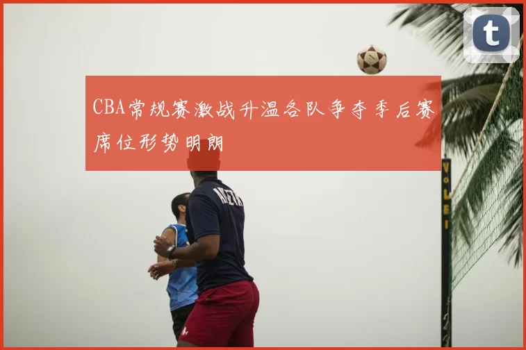 CBA常规赛激战升温各队争夺季后赛席位形势明朗