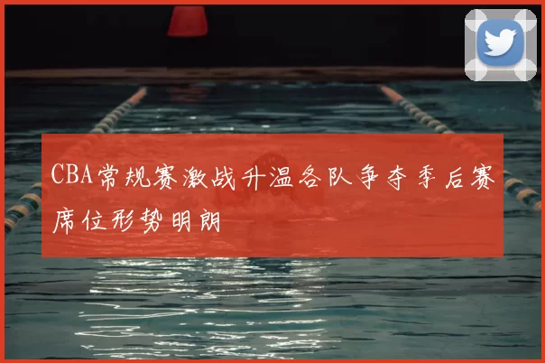 CBA常规赛激战升温各队争夺季后赛席位形势明朗