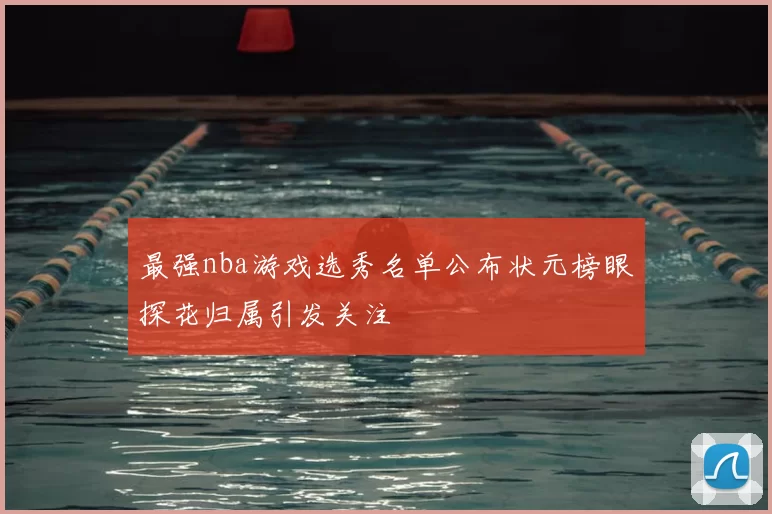 最强nba游戏选秀名单公布状元榜眼探花归属引发关注
