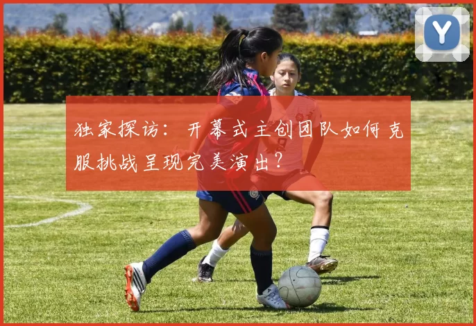 独家探访:开幕式主创团队如何克服挑战呈现完美演出?