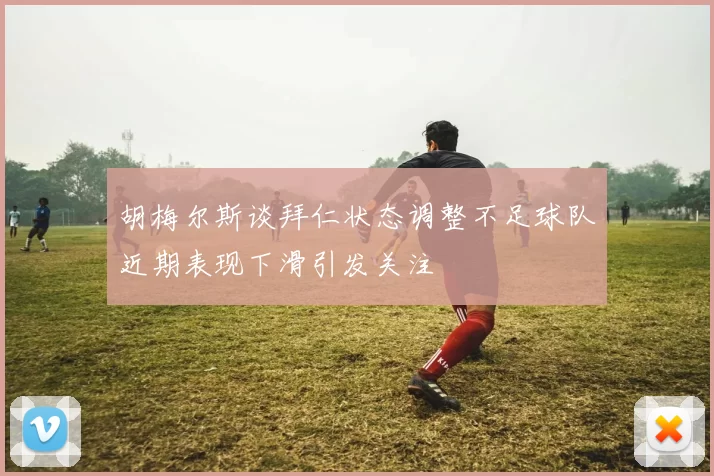 胡梅尔斯谈拜仁状态调整不足球队近期表现下滑引发关注