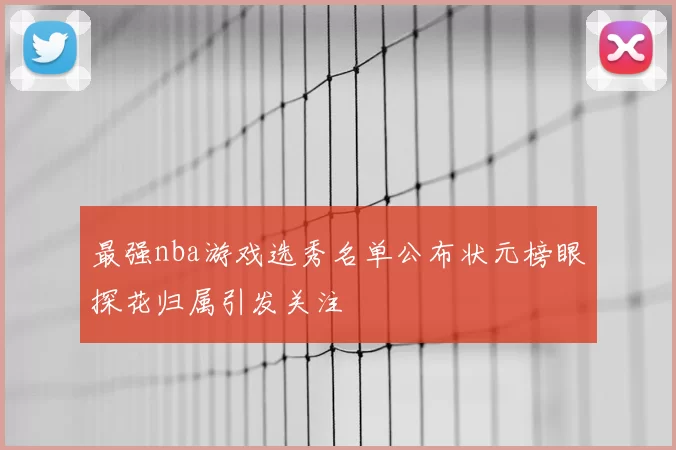 最强nba游戏选秀名单公布状元榜眼探花归属引发关注