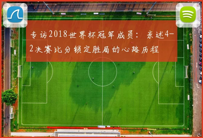 专访2018世界杯冠军成员:亲述4-2决赛比分锁定胜局的心路历程