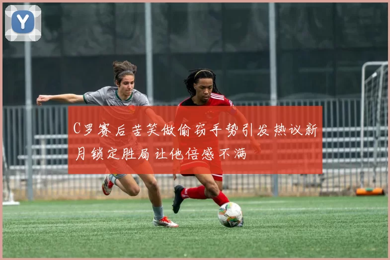 C罗赛后苦笑做偷窃手势引发热议新月锁定胜局让他倍感不满