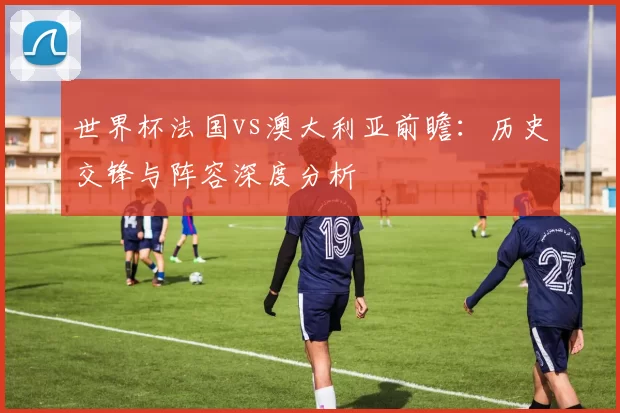 世界杯法国vs澳大利亚前瞻：历史交锋与阵容深度分析