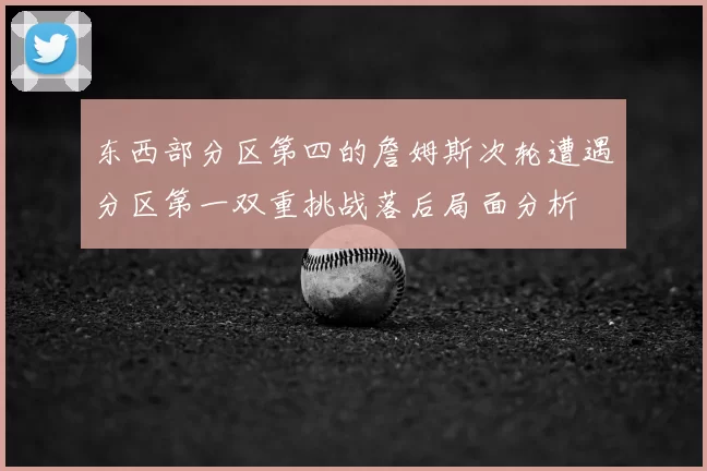 东西部分区第四的詹姆斯次轮遭遇分区第一双重挑战落后局面分析